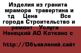 Изделия из гранита, мрамора, травертина и тд. › Цена ­ 1 000 - Все города Строительство и ремонт » Услуги   . Ненецкий АО,Коткино с.